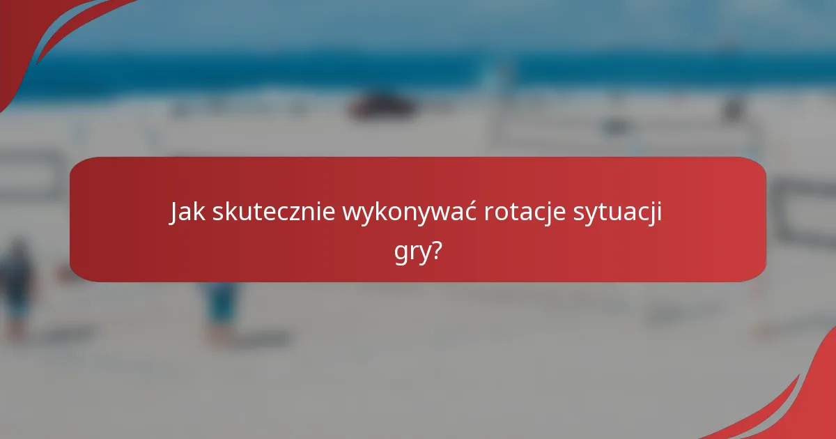 Jak skutecznie wykonywać rotacje sytuacji gry?